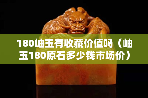 180岫玉有收藏價值嗎（岫玉180原石多少錢市場價）