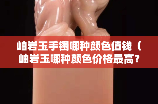 岫巖玉手鐲哪種顏色值錢（岫巖玉哪種顏色價格最高？）