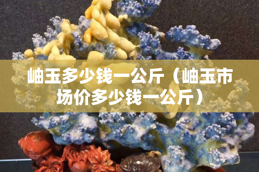 岫玉多少錢一公斤（岫玉市場價多少錢一公斤）