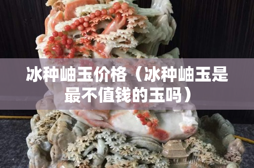 冰種岫玉價(jià)格（冰種岫玉是最不值錢的玉嗎）