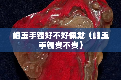 岫玉手鐲好不好佩戴（岫玉手鐲貴不貴）