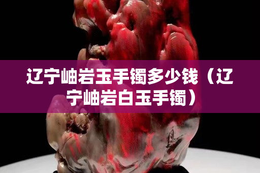 遼寧岫巖玉手鐲多少錢（遼寧岫巖白玉手鐲）