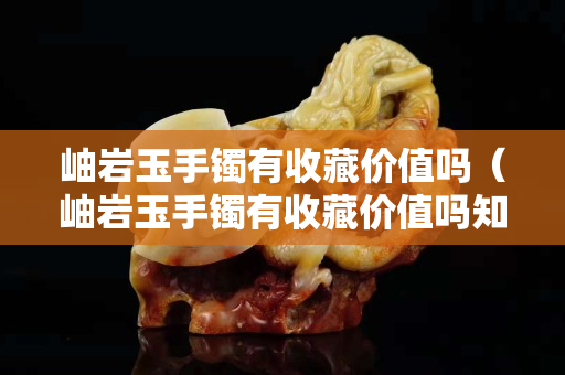 岫巖玉手鐲有收藏價值嗎（岫巖玉手鐲有收藏價值嗎知乎）