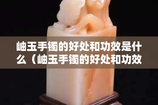岫玉手鐲的好處和功效是什么（岫玉手鐲的好處和功效是什么呢）