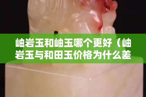 岫巖玉和岫玉哪個(gè)更好（岫巖玉與和田玉價(jià)格為什么差很多）