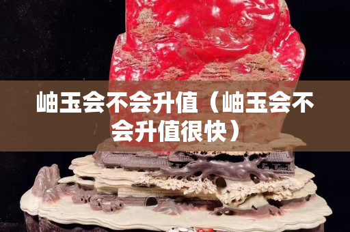 岫玉會不會升值（岫玉會不會升值很快）