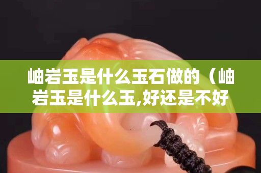 岫巖玉是什么玉石做的（岫巖玉是什么玉,好還是不好）