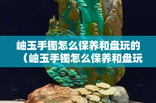 岫玉手鐲怎么保養和盤玩的（岫玉手鐲怎么保養和盤玩的視頻）