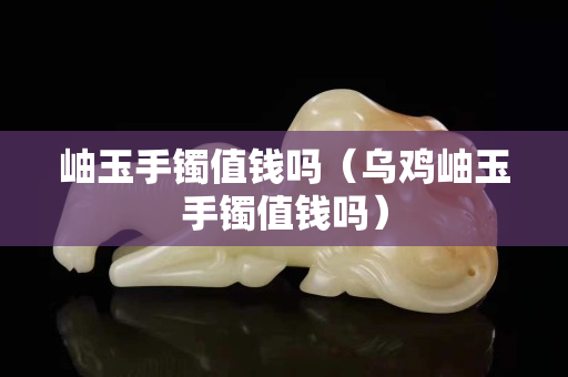 岫玉手鐲值錢嗎（烏雞岫玉手鐲值錢嗎）