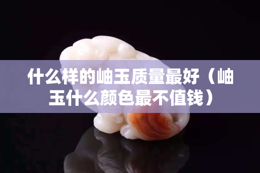什么樣的岫玉質量最好（岫玉什么顏色最不值錢）