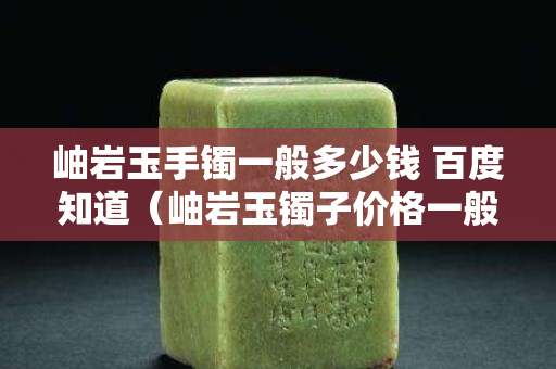 岫巖玉手鐲一般多少錢 百度知道（岫巖玉鐲子價格一般多少錢）