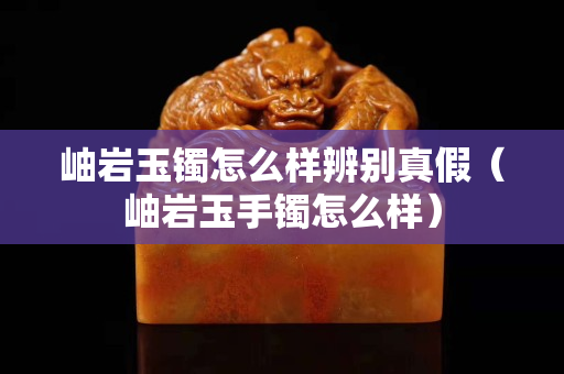 岫巖玉鐲怎么樣辨別真假（岫巖玉手鐲怎么樣）