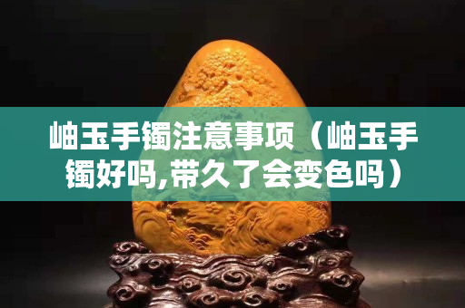 岫玉手鐲注意事項(xiàng)（岫玉手鐲好嗎,帶久了會變色嗎）