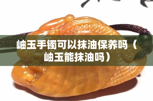 岫玉手鐲可以抹油保養(yǎng)嗎（岫玉能抹油嗎）