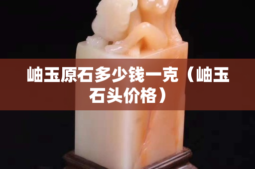 岫玉原石多少錢一克（岫玉石頭價格）