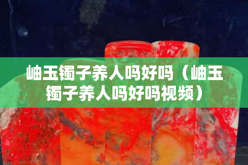 岫玉鐲子養人嗎好嗎（岫玉鐲子養人嗎好嗎視頻）
