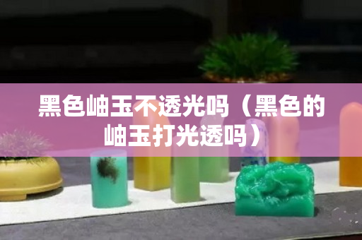 黑色岫玉不透光嗎（黑色的岫玉打光透嗎）