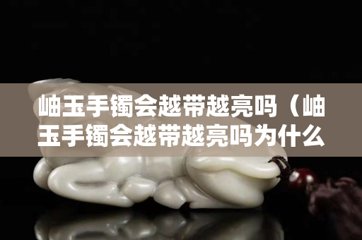 岫玉手鐲會越帶越亮嗎（岫玉手鐲會越帶越亮嗎為什么）