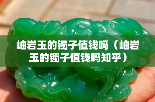 岫巖玉的鐲子值錢嗎（岫巖玉的鐲子值錢嗎知乎）