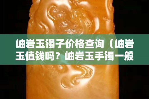 岫巖玉鐲子價格查詢（岫巖玉值錢嗎？岫巖玉手鐲一般多少錢？）