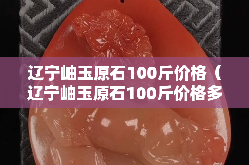 遼寧岫玉原石100斤價格（遼寧岫玉原石100斤價格多少）