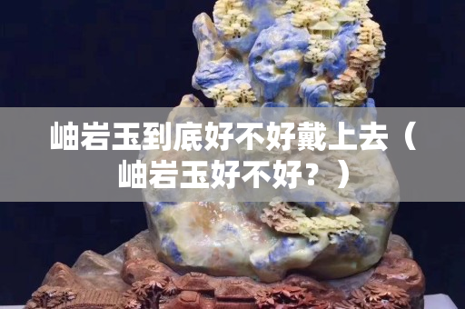岫巖玉到底好不好戴上去（岫巖玉好不好？）