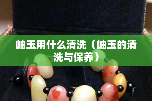 岫玉用什么清洗（岫玉的清洗與保養(yǎng)）