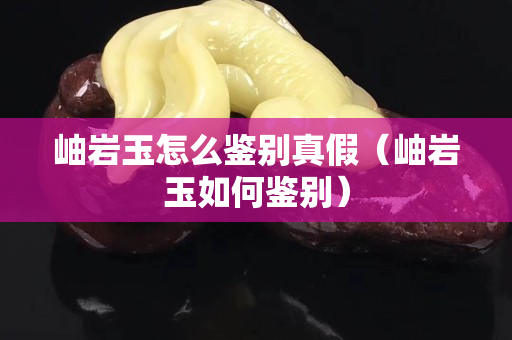 岫巖玉怎么鑒別真假（岫巖玉如何鑒別）