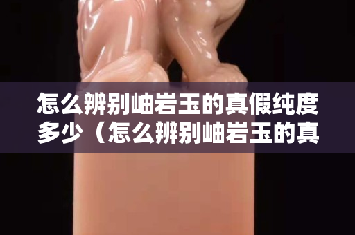 怎么辨別岫巖玉的真假純度多少（怎么辨別岫巖玉的真假純度多少啊）