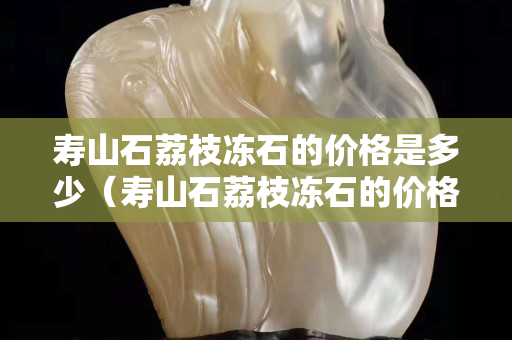 壽山石荔枝凍石的價格是多少（壽山石荔枝凍石的價格是多少一克）