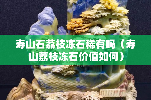 壽山石荔枝凍石稀有嗎（壽山荔枝凍石價值如何）