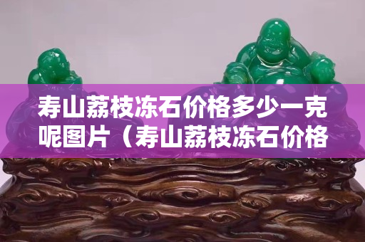 壽山荔枝凍石價格多少一克呢圖片（壽山荔枝凍石價格多少一克呢圖片及價格）