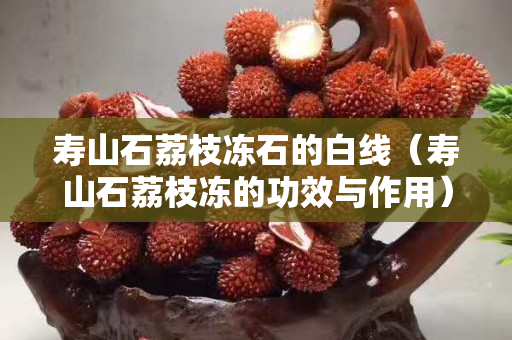 壽山石荔枝凍石的白線（壽山石荔枝凍的功效與作用）