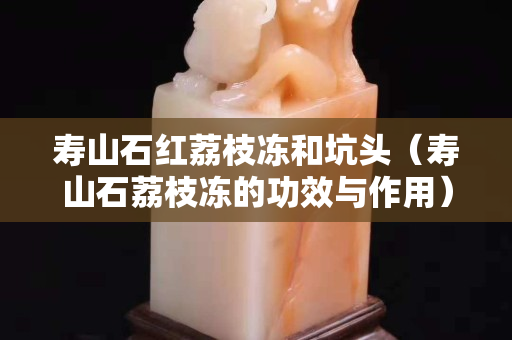 壽山石紅荔枝凍和坑頭（壽山石荔枝凍的功效與作用）