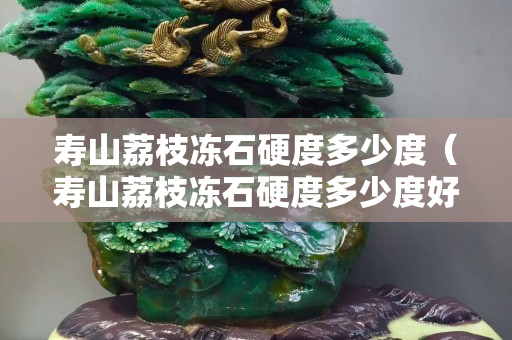 壽山荔枝凍石硬度多少度（壽山荔枝凍石硬度多少度好）