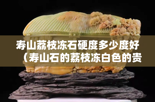 壽山荔枝凍石硬度多少度好（壽山石的荔枝凍白色的貴不貴）