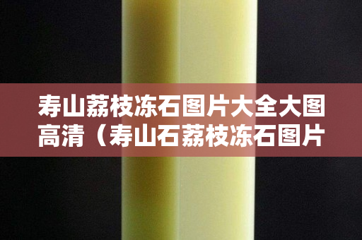 壽山荔枝凍石圖片大全大圖高清（壽山石荔枝凍石圖片）