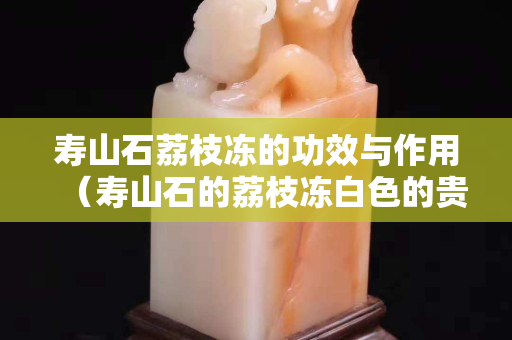 壽山石荔枝凍的功效與作用（壽山石的荔枝凍白色的貴不貴）