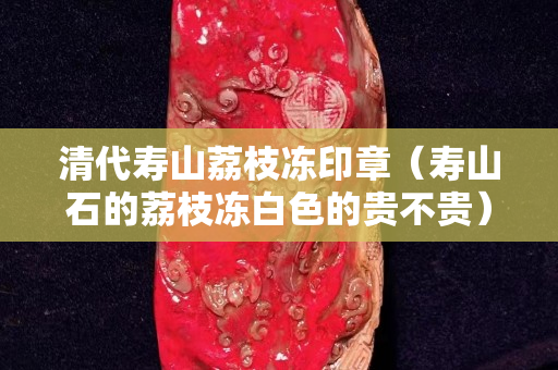 清代壽山荔枝凍印章（壽山石的荔枝凍白色的貴不貴）