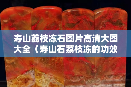 壽山荔枝凍石圖片高清大圖大全（壽山石荔枝凍的功效與作用）