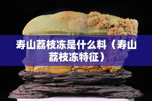 壽山荔枝凍是什么料（壽山荔枝凍特征）