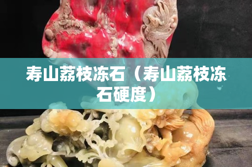 壽山荔枝凍石（壽山荔枝凍石硬度）