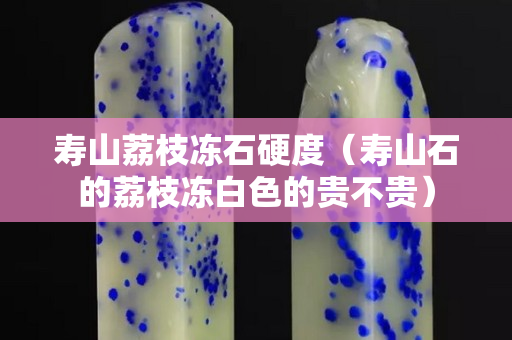 壽山荔枝凍石硬度（壽山石的荔枝凍白色的貴不貴）