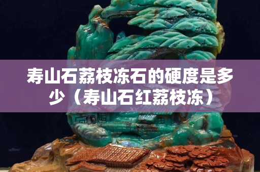 壽山石荔枝凍石的硬度是多少（壽山石紅荔枝凍）