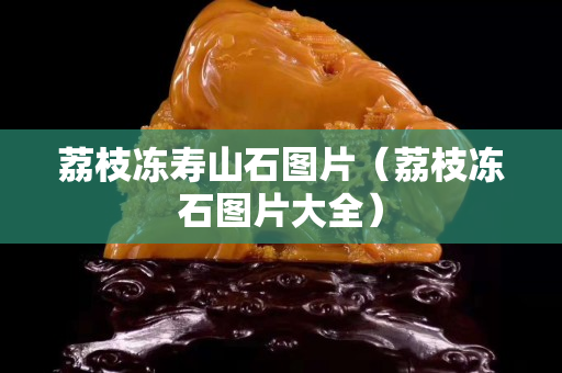 荔枝凍壽山石圖片（荔枝凍石圖片大全）
