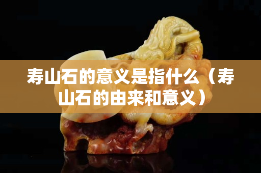 壽山石的意義是指什么（壽山石的由來和意義）