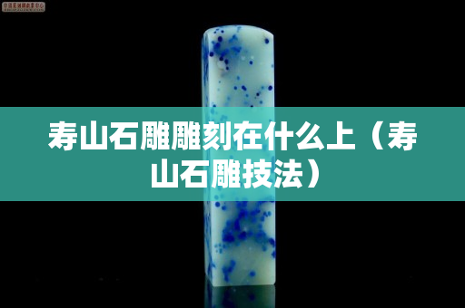 壽山石雕雕刻在什么上（壽山石雕技法）