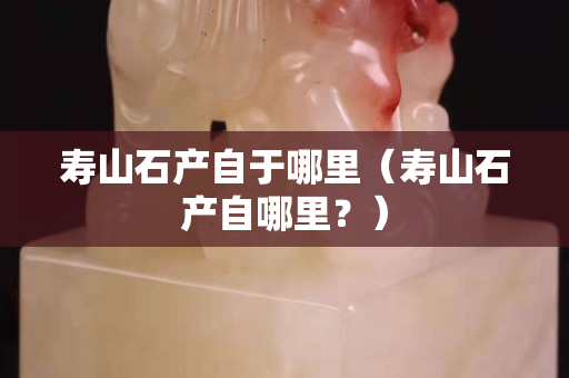 壽山石產自于哪里（壽山石產自哪里？）