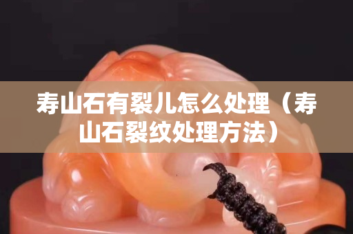 壽山石有裂兒怎么處理（壽山石裂紋處理方法）