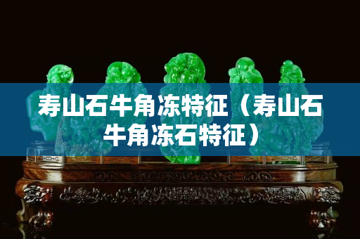 壽山石牛角凍特征（壽山石牛角凍石特征）